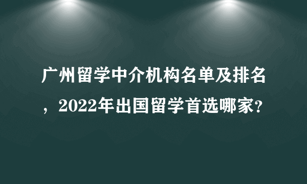 广州留学中介机构名单及排名，2022年出国留学首选哪家？