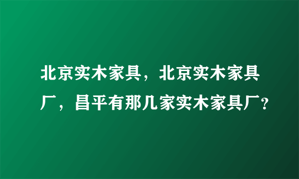 北京实木家具，北京实木家具厂，昌平有那几家实木家具厂？