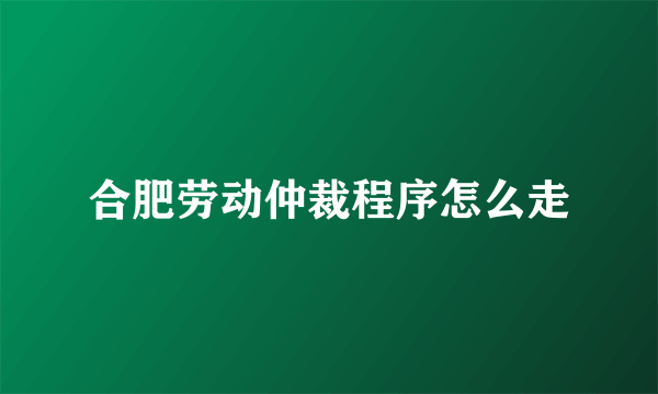 合肥劳动仲裁程序怎么走