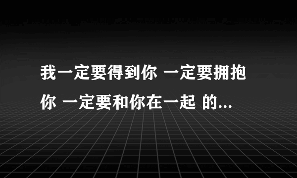 我一定要得到你 一定要拥抱你 一定要和你在一起 的歌名是什么 亲们，帮帮忙