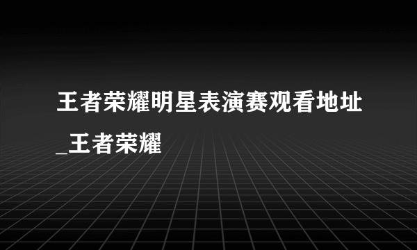 王者荣耀明星表演赛观看地址_王者荣耀