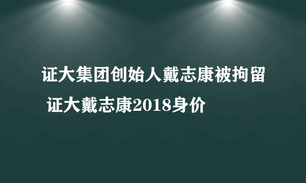 证大集团创始人戴志康被拘留 证大戴志康2018身价