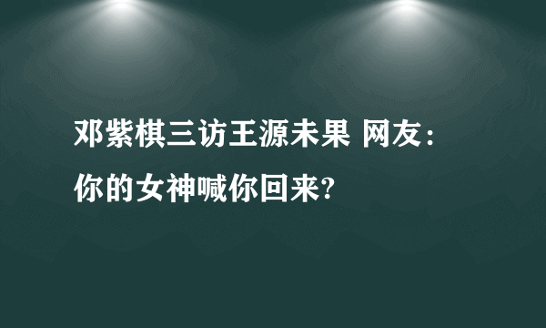 邓紫棋三访王源未果 网友：你的女神喊你回来?