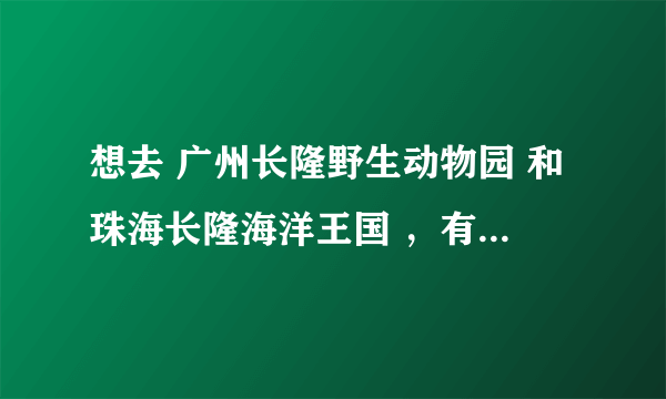 想去 广州长隆野生动物园 和珠海长隆海洋王国 ，有去过的嘛？说说，是