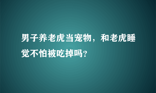 男子养老虎当宠物，和老虎睡觉不怕被吃掉吗？
