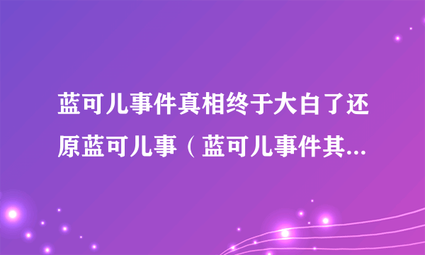 蓝可儿事件真相终于大白了还原蓝可儿事（蓝可儿事件其实并不复杂）-飞外网