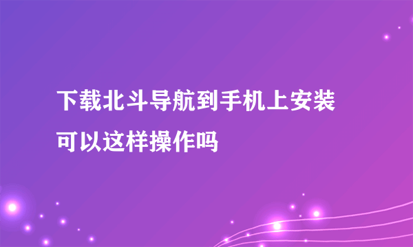 下载北斗导航到手机上安装 可以这样操作吗