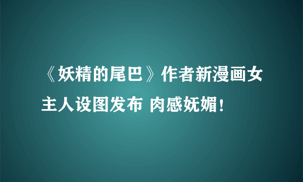 《妖精的尾巴》作者新漫画女主人设图发布 肉感妩媚！
