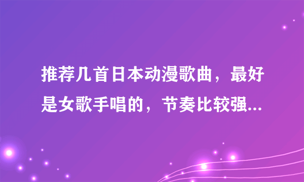 推荐几首日本动漫歌曲，最好是女歌手唱的，节奏比较强烈那种发歌名哦。