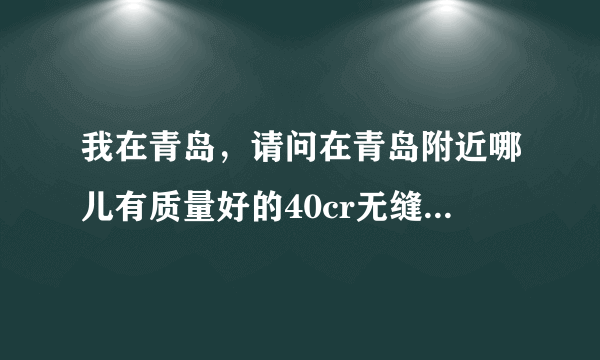 我在青岛，请问在青岛附近哪儿有质量好的40cr无缝钢管和35crmo钢板？