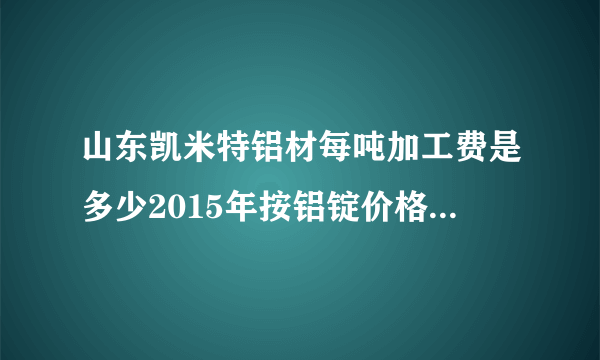山东凯米特铝材每吨加工费是多少2015年按铝锭价格每吨加工费是多少