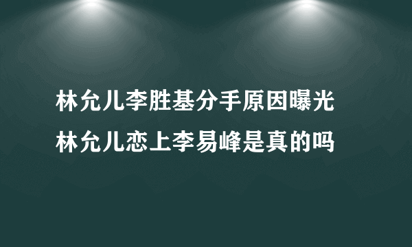 林允儿李胜基分手原因曝光 林允儿恋上李易峰是真的吗