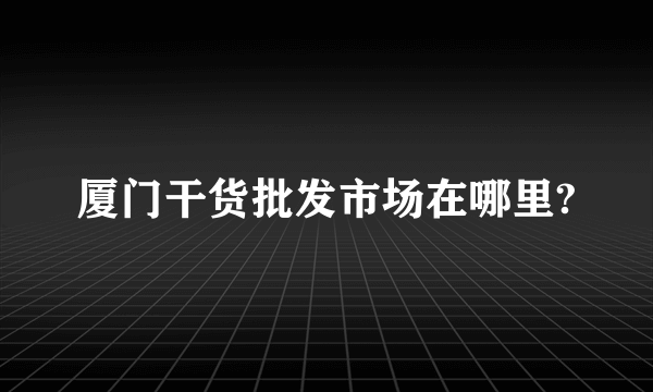厦门干货批发市场在哪里?