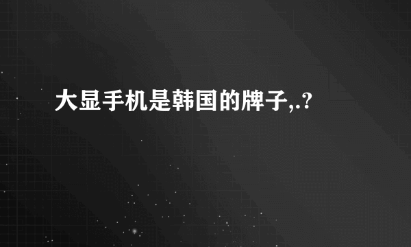 大显手机是韩国的牌子,.?