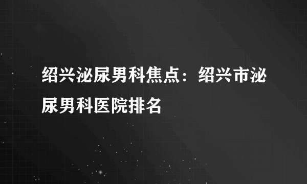 绍兴泌尿男科焦点：绍兴市泌尿男科医院排名