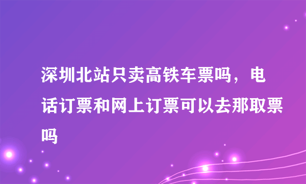 深圳北站只卖高铁车票吗，电话订票和网上订票可以去那取票吗