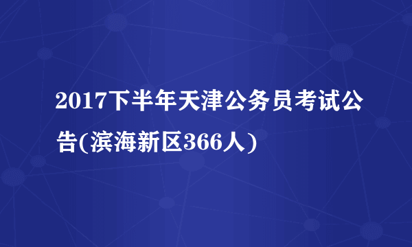 2017下半年天津公务员考试公告(滨海新区366人)