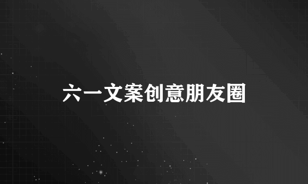 六一文案创意朋友圈