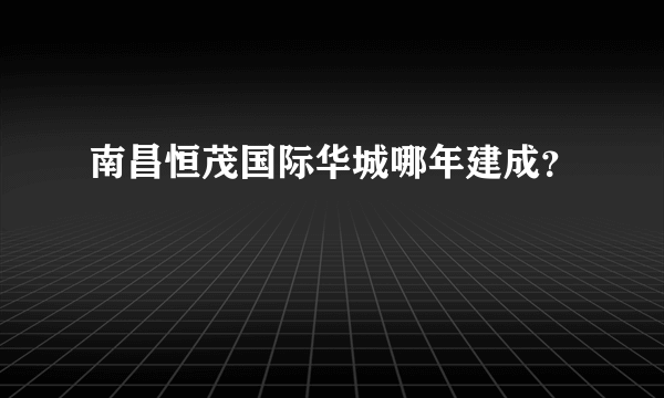 南昌恒茂国际华城哪年建成？