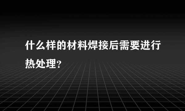 什么样的材料焊接后需要进行热处理？