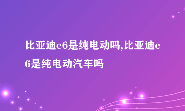 比亚迪e6是纯电动吗,比亚迪e6是纯电动汽车吗