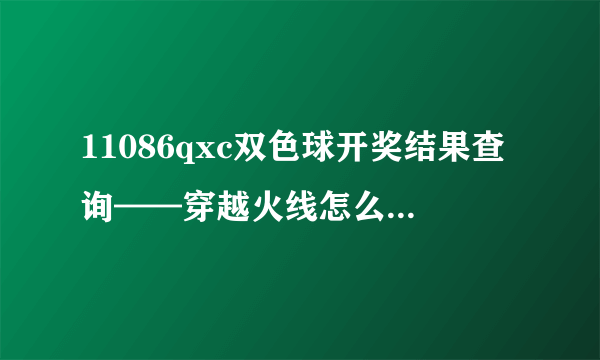 11086qxc双色球开奖结果查询——穿越火线怎么才能变成终结者老是让别人变成