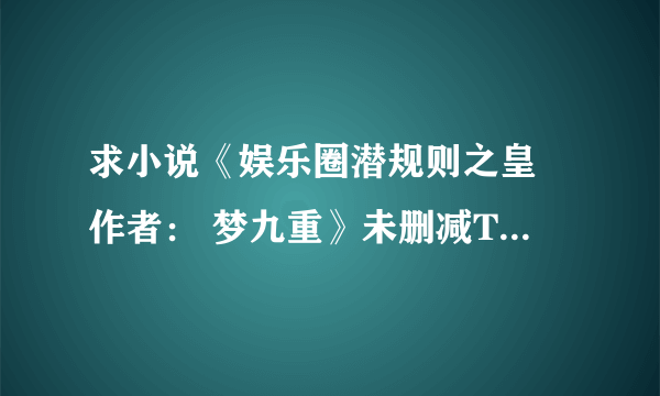 求小说《娱乐圈潜规则之皇 作者： 梦九重》未删减TXT,要求尽量多