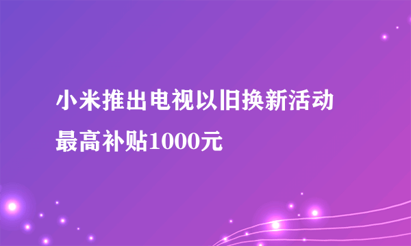 小米推出电视以旧换新活动 最高补贴1000元