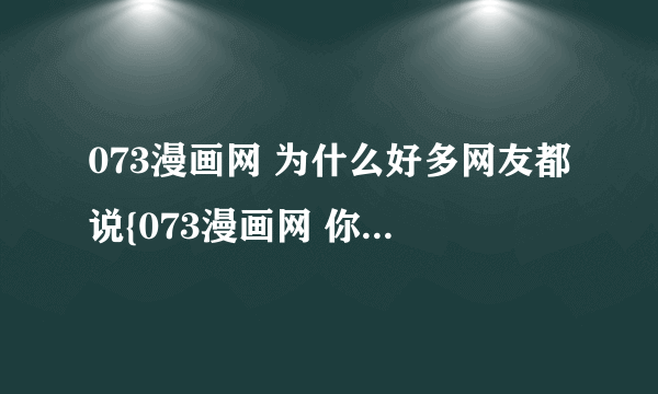 073漫画网 为什么好多网友都说{073漫画网 你就知道} 是因为他真的很有名 还是因为是他的会员