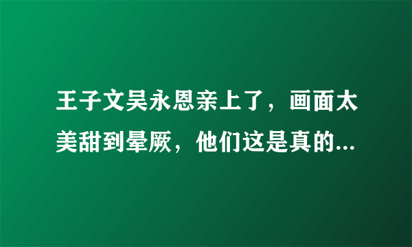 王子文吴永恩亲上了，画面太美甜到晕厥，他们这是真的在一起了吗？