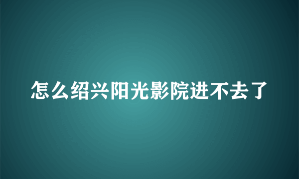 怎么绍兴阳光影院进不去了