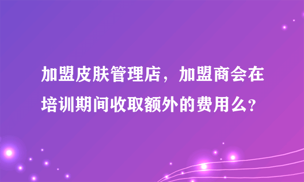 加盟皮肤管理店，加盟商会在培训期间收取额外的费用么？