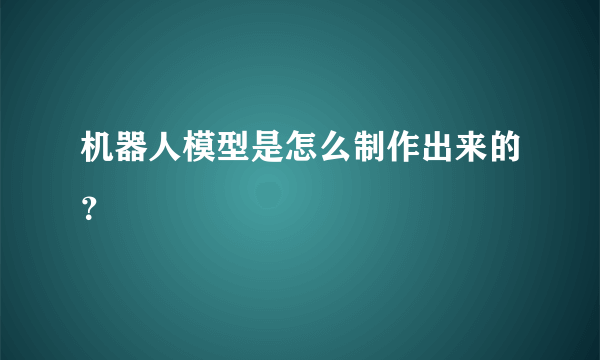 机器人模型是怎么制作出来的？
