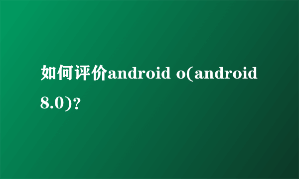 如何评价android o(android 8.0)？