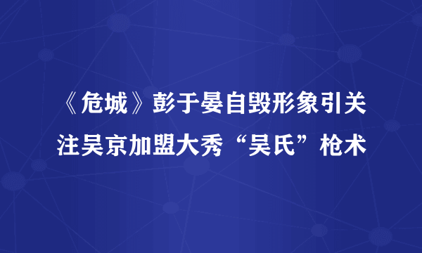 《危城》彭于晏自毁形象引关注吴京加盟大秀“吴氏”枪术
