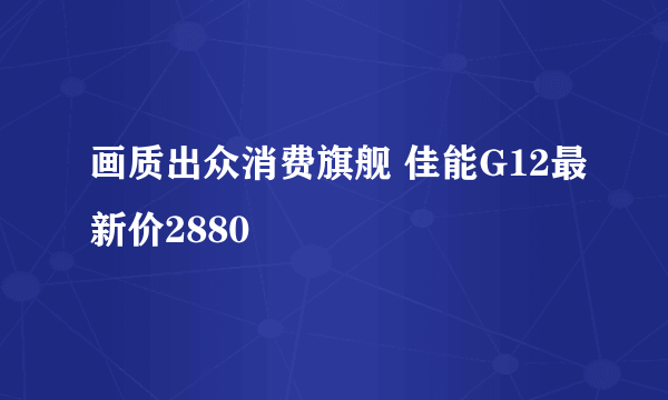 画质出众消费旗舰 佳能G12最新价2880