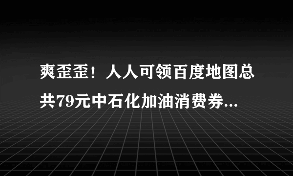 爽歪歪！人人可领百度地图总共79元中石化加油消费券！可用易捷加油直接抵扣！