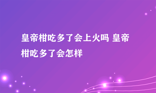 皇帝柑吃多了会上火吗 皇帝柑吃多了会怎样