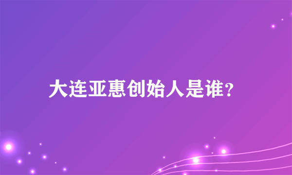 大连亚惠创始人是谁？