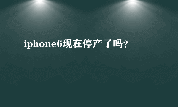 iphone6现在停产了吗？