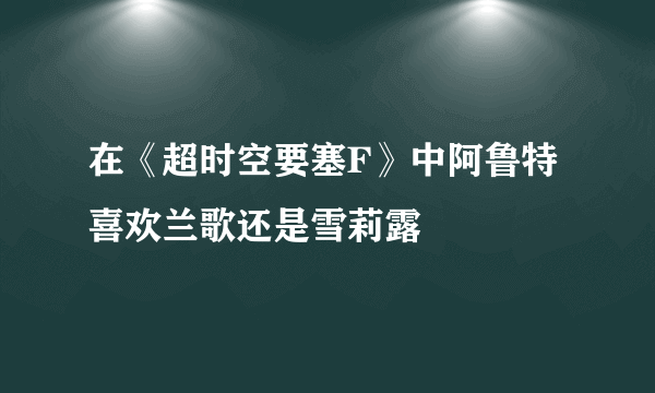 在《超时空要塞F》中阿鲁特喜欢兰歌还是雪莉露
