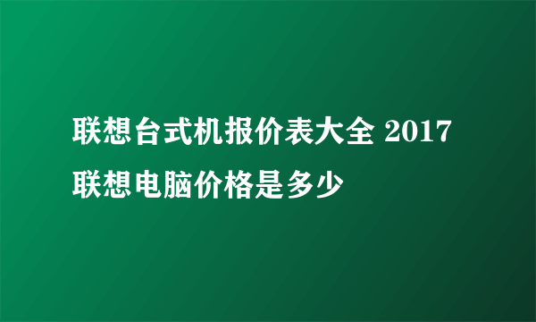 联想台式机报价表大全 2017联想电脑价格是多少
