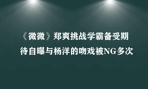 《微微》郑爽挑战学霸备受期待自曝与杨洋的吻戏被NG多次