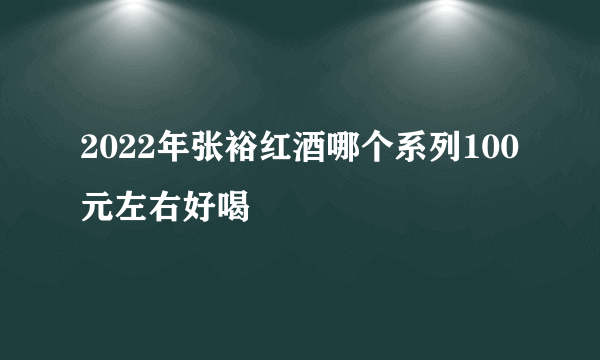 2022年张裕红酒哪个系列100元左右好喝