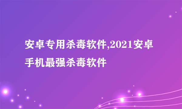 安卓专用杀毒软件,2021安卓手机最强杀毒软件