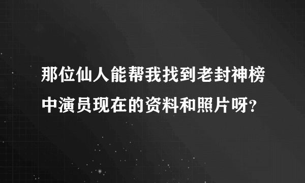 那位仙人能帮我找到老封神榜中演员现在的资料和照片呀？