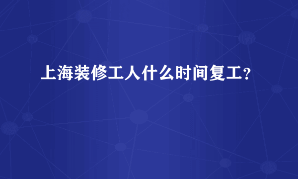上海装修工人什么时间复工？