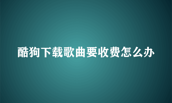 酷狗下载歌曲要收费怎么办