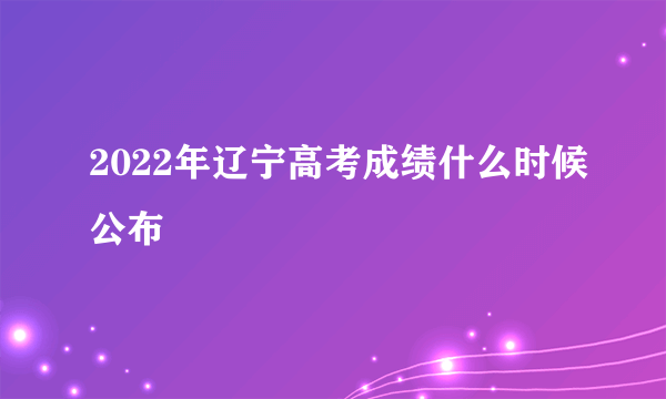 2022年辽宁高考成绩什么时候公布