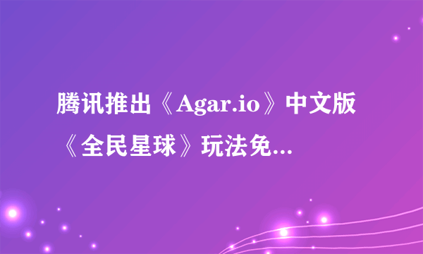 腾讯推出《Agar.io》中文版《全民星球》玩法免费无广告